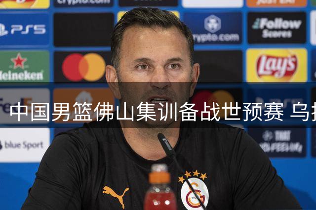 中国男篮佛山集训备战世预赛 乌拉圭新西兰将轮番过招