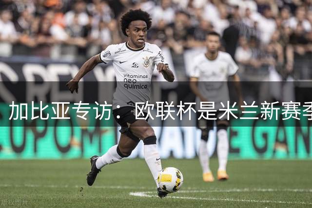 加比亚专访：欧联杯是米兰新赛季重要战场 全队蓄势待发