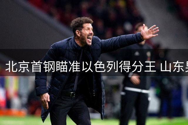 北京首钢瞄准以色列得分王 山东男篮成功引进国手控卫