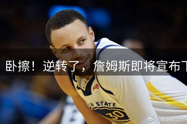 卧擦！逆转了，詹姆斯即将宣布下家……