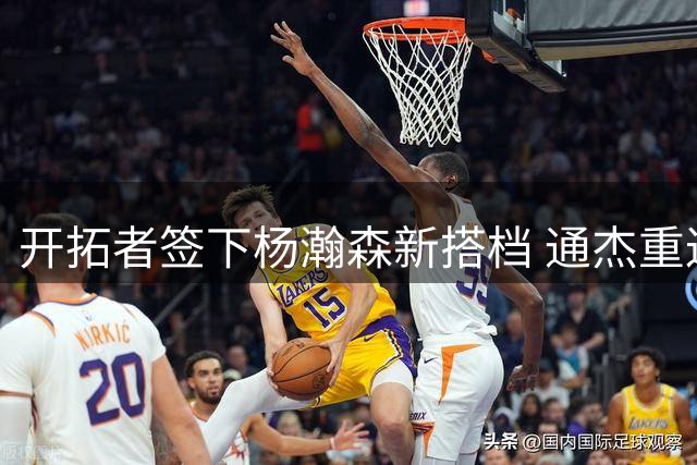 开拓者签下杨瀚森新搭档 通杰重返NBA开启新征程