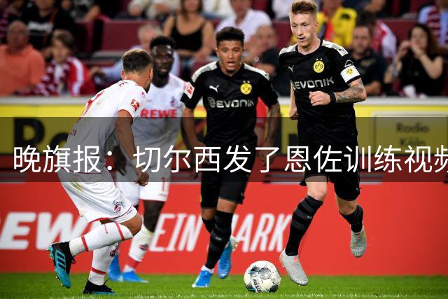 晚旗报：切尔西发了恩佐训练视频，预计留队至2027年