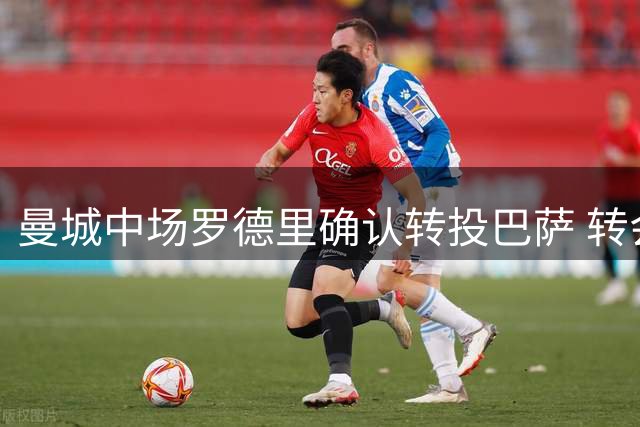 曼城中场罗德里确认转投巴萨 转会费或将突破5000万欧元