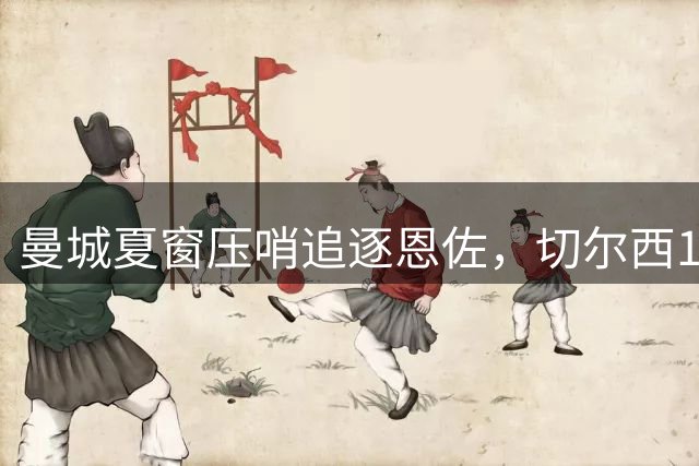 曼城夏窗压哨追逐恩佐，切尔西1.2亿英镑标价待突破