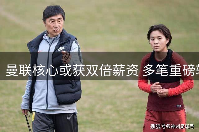 曼联核心或获双倍薪资 多笔重磅转会进展曝光