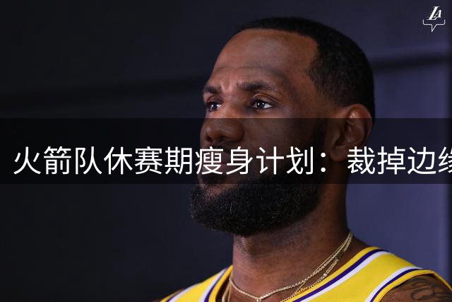 火箭队休赛期瘦身计划：裁掉边缘球员保持阵容灵活性
