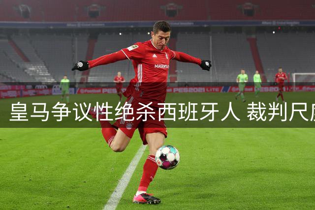 皇马争议性绝杀西班牙人 裁判尺度失衡引主帅怒斥