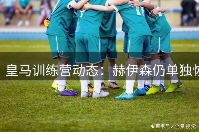 皇马训练营动态：赫伊森仍单独恢复，三大主力重返合练场
