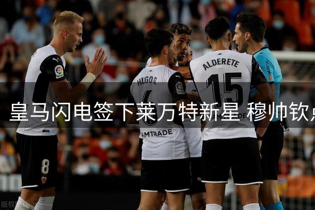 皇马闪电签下莱万特新星 穆帅钦点引援彰显决策效率