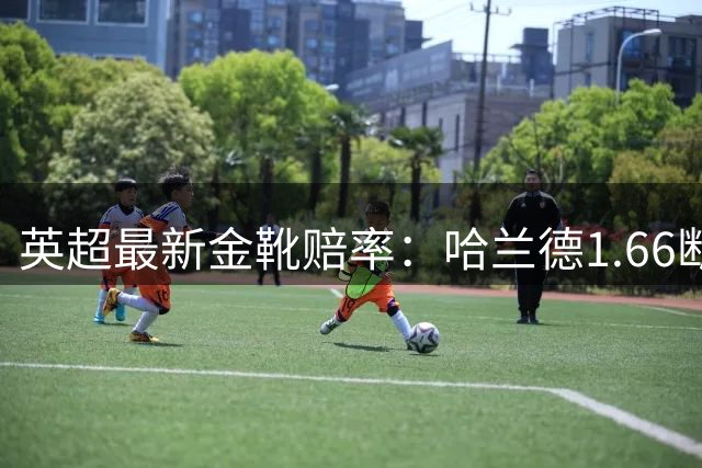 英超最新金靴赔率：哈兰德1.66断层居首 伊萨克第二