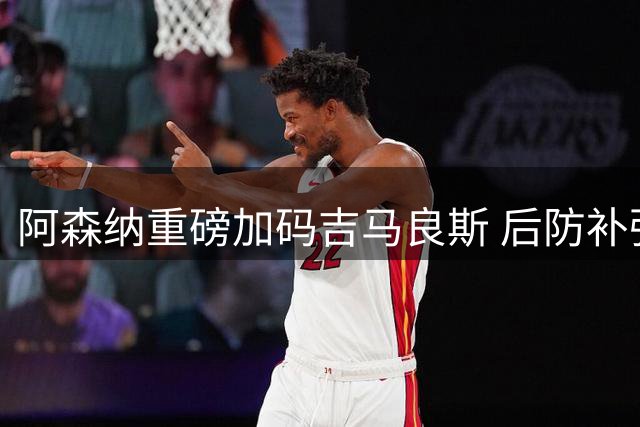 阿森纳重磅加码吉马良斯 后防补强引援率先浮出水面