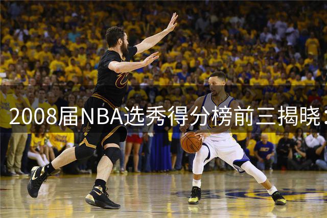 2008届NBA选秀得分榜前三揭晓：威少领衔 罗斯仅列第四