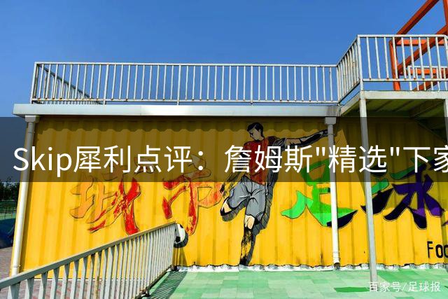 Skip犀利点评：詹姆斯"精选"下家实为底薪球队无奈之选